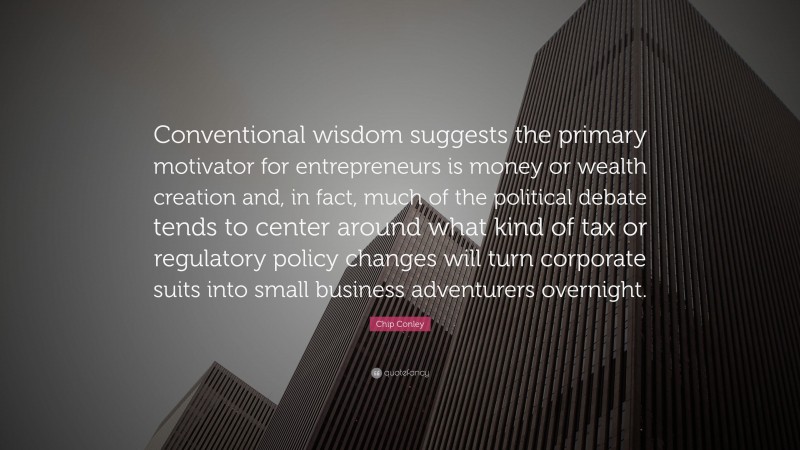 Chip Conley Quote: “Conventional wisdom suggests the primary motivator for entrepreneurs is money or wealth creation and, in fact, much of the political debate tends to center around what kind of tax or regulatory policy changes will turn corporate suits into small business adventurers overnight.”