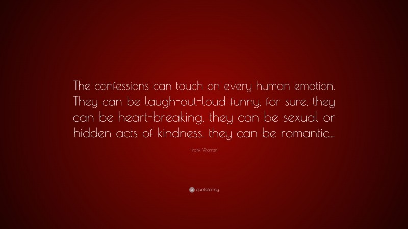 Frank Warren Quote: “The confessions can touch on every human emotion. They can be laugh-out-loud funny, for sure, they can be heart-breaking, they can be sexual or hidden acts of kindness, they can be romantic...”