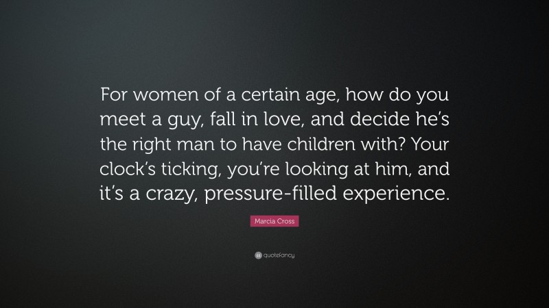 Marcia Cross Quote: “For women of a certain age, how do you meet a guy, fall in love, and decide he’s the right man to have children with? Your clock’s ticking, you’re looking at him, and it’s a crazy, pressure-filled experience.”