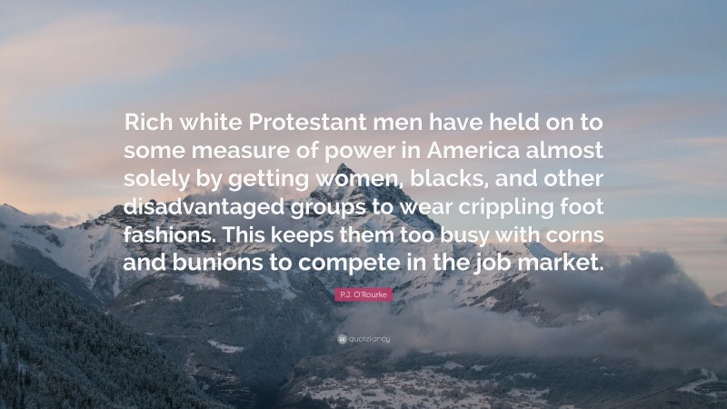 P.J. O'Rourke Quote: “Rich white Protestant men have held on to some measure of power in America almost solely by getting women, blacks, and other disadvantaged groups to wear crippling foot fashions. This keeps them too busy with corns and bunions to compete in the job market.”