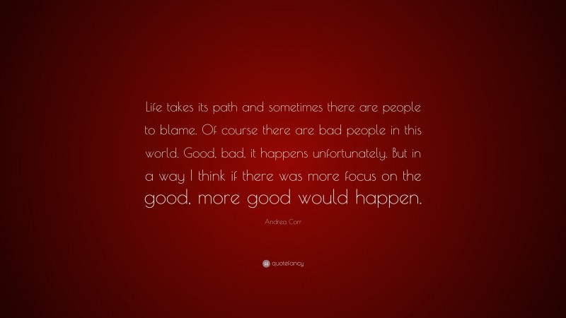 Andrea Corr Quote: “Life takes its path and sometimes there are people to blame. Of course there are bad people in this world. Good, bad, it happens unfortunately. But in a way I think if there was more focus on the good, more good would happen.”