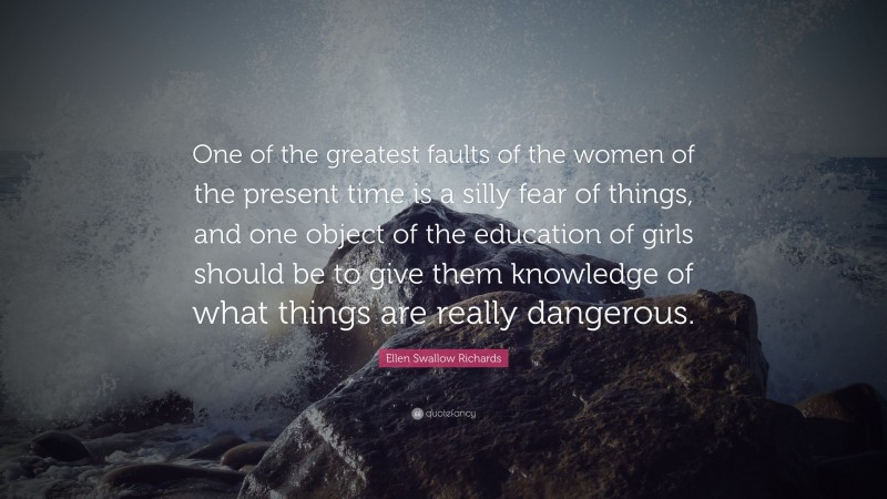 Ellen Swallow Richards Quote: “One of the greatest faults of the women of the present time is a silly fear of things, and one object of the education of girls should be to give them knowledge of what things are really dangerous.”