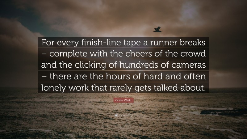 Grete Waitz Quote: “For every finish-line tape a runner breaks – complete with the cheers of the crowd and the clicking of hundreds of cameras – there are the hours of hard and often lonely work that rarely gets talked about.”
