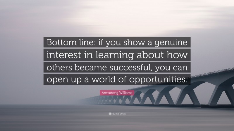 Armstrong Williams Quote: “Bottom line: if you show a genuine interest in learning about how others became successful, you can open up a world of opportunities.”