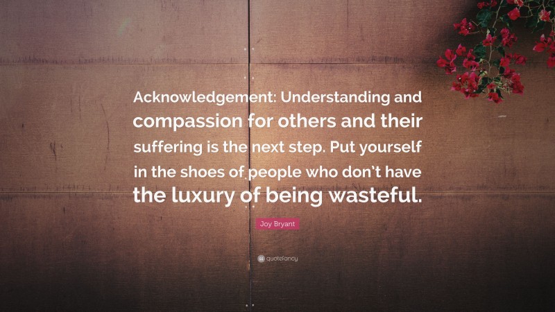 Joy Bryant Quote: “Acknowledgement: Understanding and compassion for others and their suffering is the next step. Put yourself in the shoes of people who don’t have the luxury of being wasteful.”