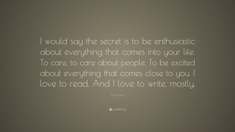 Fay Wray Quote: “I would say the secret is to be enthusiastic about everything that comes into your life. To care, to care about people. To be excited about everything that comes close to you. I love to read. And I love to write, mostly.”