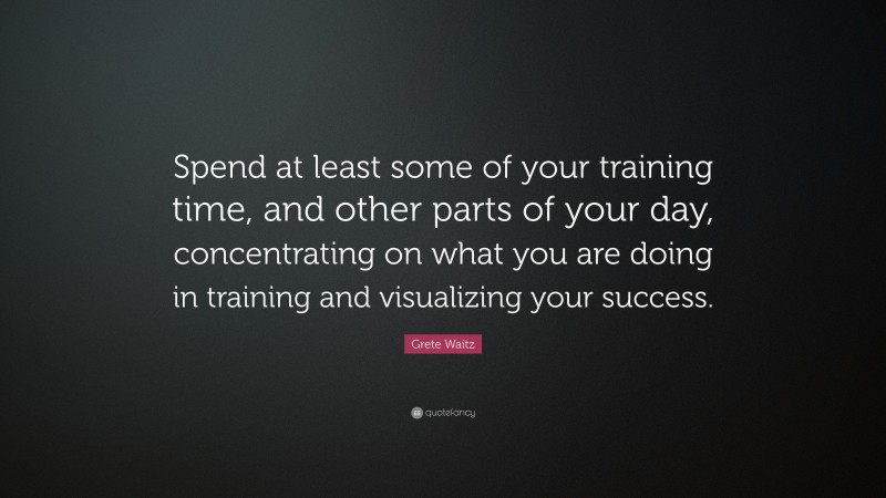 Grete Waitz Quote: “Spend at least some of your training time, and other parts of your day, concentrating on what you are doing in training and visualizing your success.”