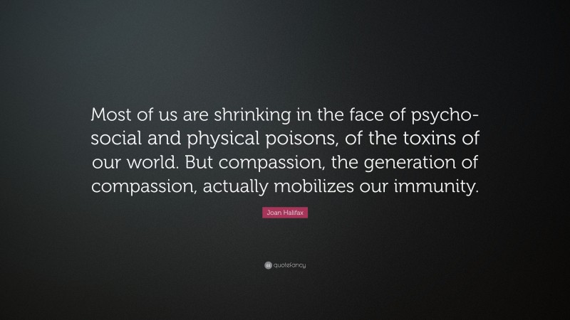 Joan Halifax Quote: “Most of us are shrinking in the face of psycho-social and physical poisons, of the toxins of our world. But compassion, the generation of compassion, actually mobilizes our immunity.”