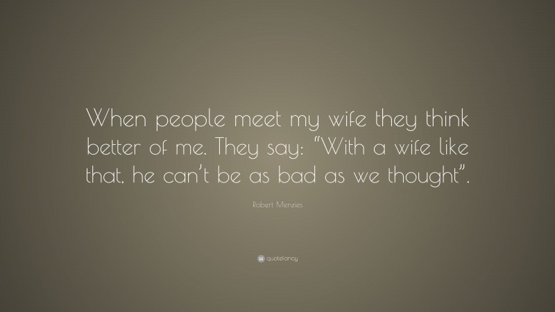 Robert Menzies Quote: “When people meet my wife they think better of me. They say: “With a wife like that, he can’t be as bad as we thought”.”