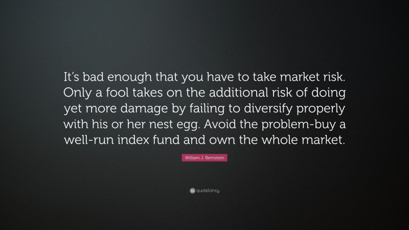 William J. Bernstein Quote: “It’s bad enough that you have to take market risk. Only a fool takes on the additional risk of doing yet more damage by failing to diversify properly with his or her nest egg. Avoid the problem-buy a well-run index fund and own the whole market.”