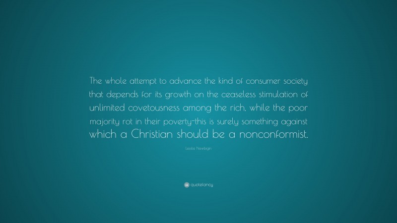 Lesslie Newbigin Quote: “The whole attempt to advance the kind of consumer society that depends for its growth on the ceaseless stimulation of unlimited covetousness among the rich, while the poor majority rot in their poverty-this is surely something against which a Christian should be a nonconformist.”