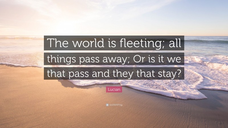 Lucian Quote: “The world is fleeting; all things pass away; Or is it we that pass and they that stay?”