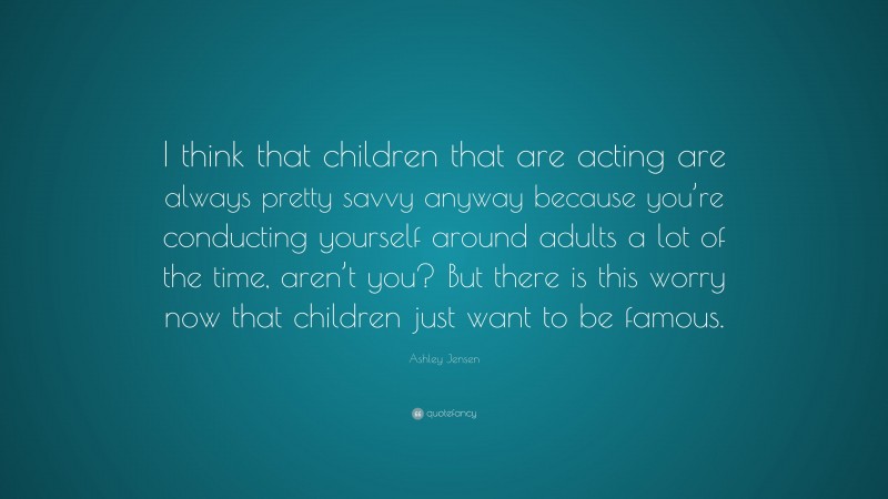 Ashley Jensen Quote: “I think that children that are acting are always pretty savvy anyway because you’re conducting yourself around adults a lot of the time, aren’t you? But there is this worry now that children just want to be famous.”