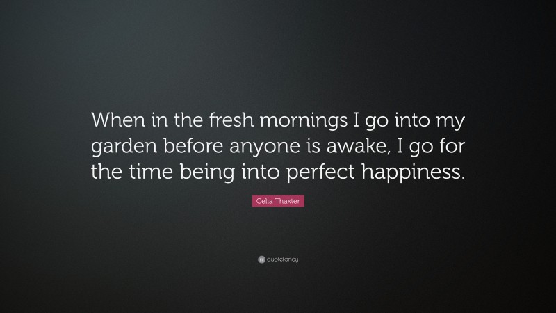 Celia Thaxter Quote: “When in the fresh mornings I go into my garden before anyone is awake, I go for the time being into perfect happiness.”