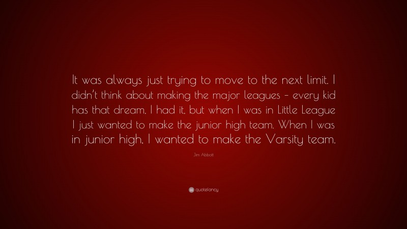 Jim Abbott Quote: “It was always just trying to move to the next limit. I didn’t think about making the major leagues – every kid has that dream, I had it, but when I was in Little League I just wanted to make the junior high team. When I was in junior high, I wanted to make the Varsity team.”
