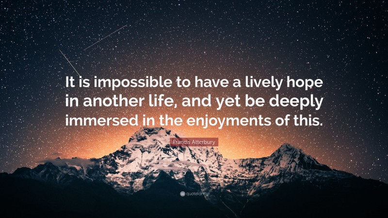 Francis Atterbury Quote: “It is impossible to have a lively hope in another life, and yet be deeply immersed in the enjoyments of this.”