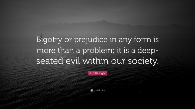 Judith Light Quote: “Bigotry or prejudice in any form is more than a problem; it is a deep-seated evil within our society.”