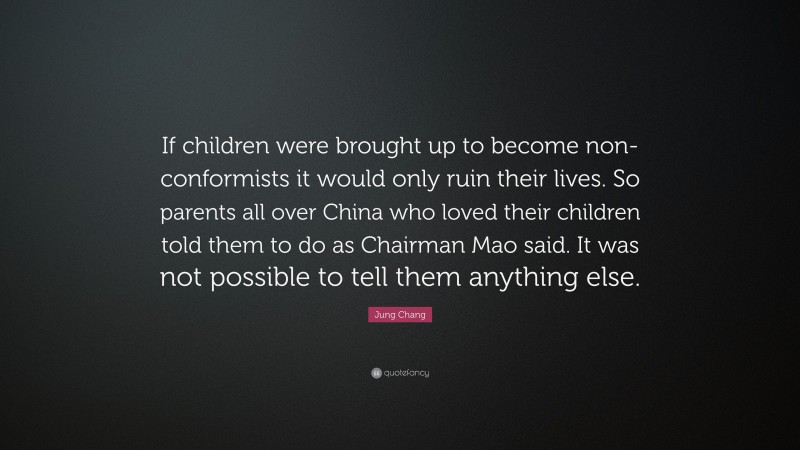 Jung Chang Quote: “If children were brought up to become non-conformists it would only ruin their lives. So parents all over China who loved their children told them to do as Chairman Mao said. It was not possible to tell them anything else.”