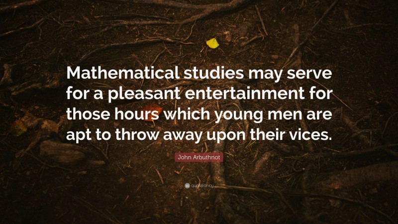 John Arbuthnot Quote: “Mathematical studies may serve for a pleasant entertainment for those hours which young men are apt to throw away upon their vices.”