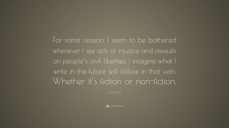 Iris Chang Quote: “For some reason, I seem to be bothered whenever I see acts of injustice and assaults on people’s civil liberties. I imagine what I write in the future will follow in that vein. Whether it’s fiction or non-fiction.”