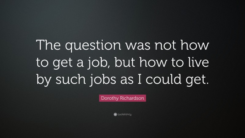 Dorothy Richardson Quote: “The question was not how to get a job, but how to live by such jobs as I could get.”