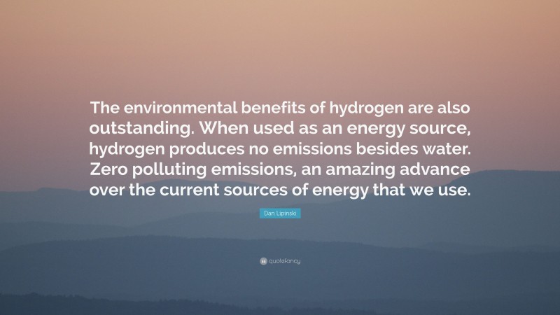 Dan Lipinski Quote: “The environmental benefits of hydrogen are also outstanding. When used as an energy source, hydrogen produces no emissions besides water. Zero polluting emissions, an amazing advance over the current sources of energy that we use.”