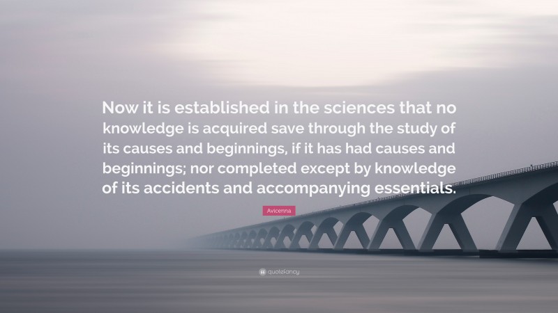 Avicenna Quote: “Now it is established in the sciences that no knowledge is acquired save through the study of its causes and beginnings, if it has had causes and beginnings; nor completed except by knowledge of its accidents and accompanying essentials.”