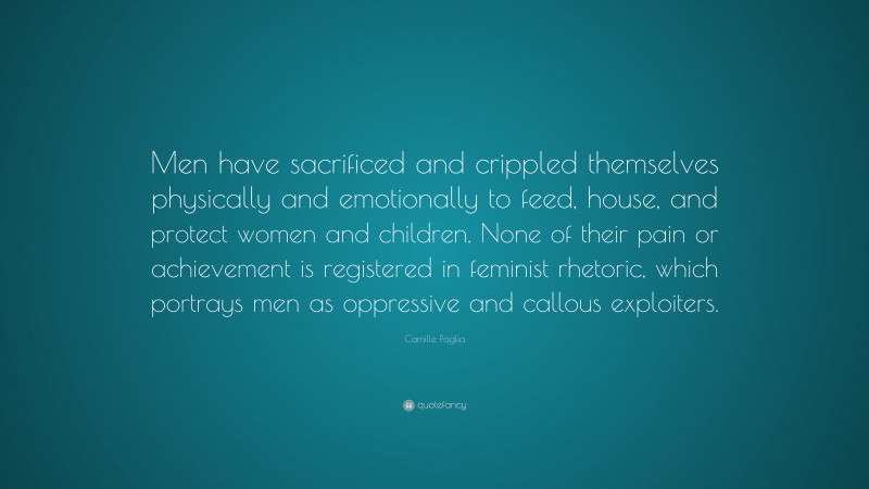 Camille Paglia Quote: “Men have sacrificed and crippled themselves physically and emotionally to feed, house, and protect women and children. None of their pain or achievement is registered in feminist rhetoric, which portrays men as oppressive and callous exploiters.”