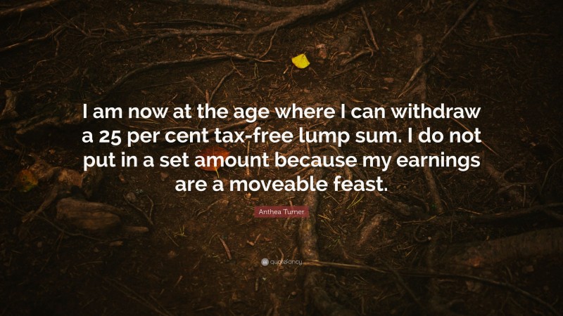 Anthea Turner Quote: “I am now at the age where I can withdraw a 25 per cent tax-free lump sum. I do not put in a set amount because my earnings are a moveable feast.”