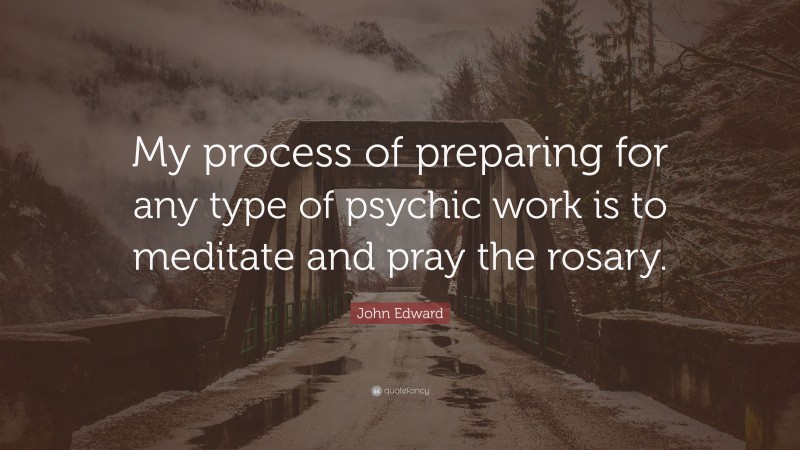 John Edward Quote: “My process of preparing for any type of psychic work is to meditate and pray the rosary.”