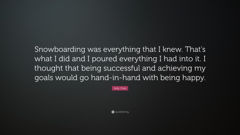 Kelly Clark Quote: “Snowboarding was everything that I knew. That’s what I did and I poured everything I had into it. I thought that being successful and achieving my goals would go hand-in-hand with being happy.”