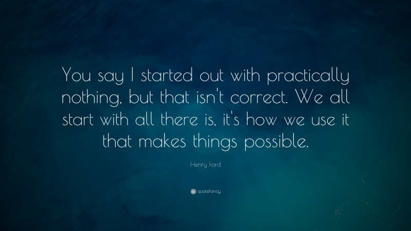 Henry Ford Quote: “You say I started out with practically nothing, but that isn't correct. We all start with all there is, it's how we use it that makes things possible.”
