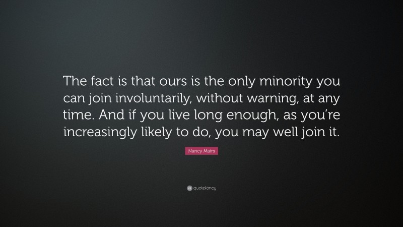 Nancy Mairs Quote: “The fact is that ours is the only minority you can join involuntarily, without warning, at any time. And if you live long enough, as you’re increasingly likely to do, you may well join it.”
