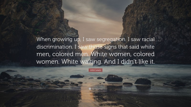 John Lewis Quote: “When growing up, I saw segregation. I saw racial discrimination. I saw those signs that said white men, colored men. White women, colored women. White waiting. And I didn’t like it.”