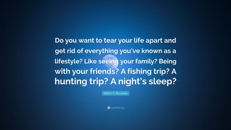 Walter F. Mondale Quote: “Do you want to tear your life apart and get rid of everything you’ve known as a lifestyle? Like seeing your family? Being with your friends? A fishing trip? A hunting trip? A night’s sleep?”
