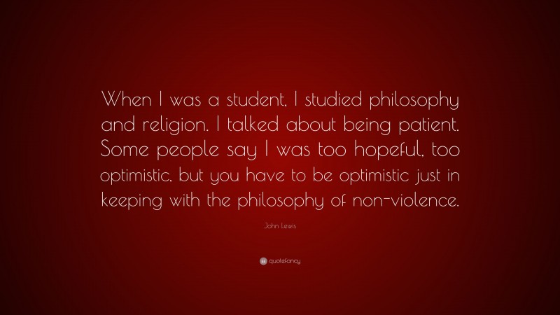 John Lewis Quote: “When I was a student, I studied philosophy and religion. I talked about being patient. Some people say I was too hopeful, too optimistic, but you have to be optimistic just in keeping with the philosophy of non-violence.”