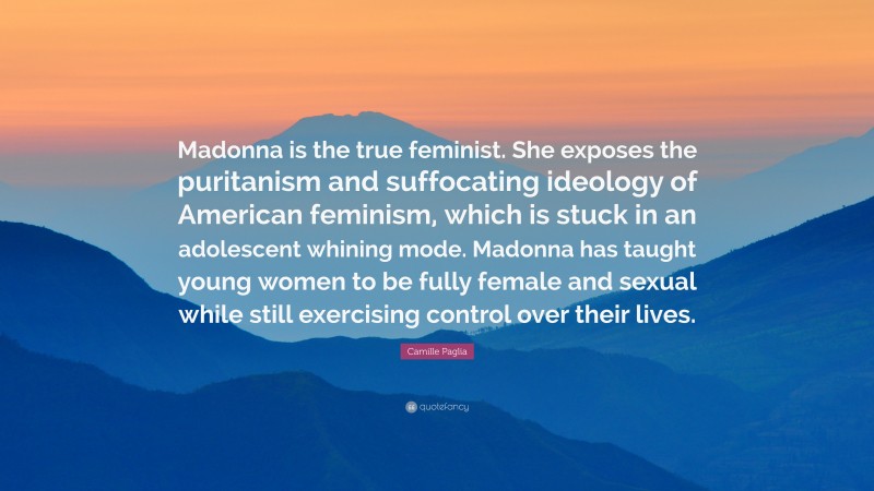 Camille Paglia Quote: “Madonna is the true feminist. She exposes the puritanism and suffocating ideology of American feminism, which is stuck in an adolescent whining mode. Madonna has taught young women to be fully female and sexual while still exercising control over their lives.”