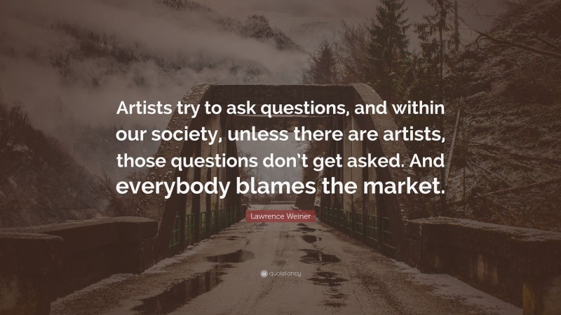 Lawrence Weiner Quote: “Artists try to ask questions, and within our society, unless there are artists, those questions don’t get asked. And everybody blames the market.”