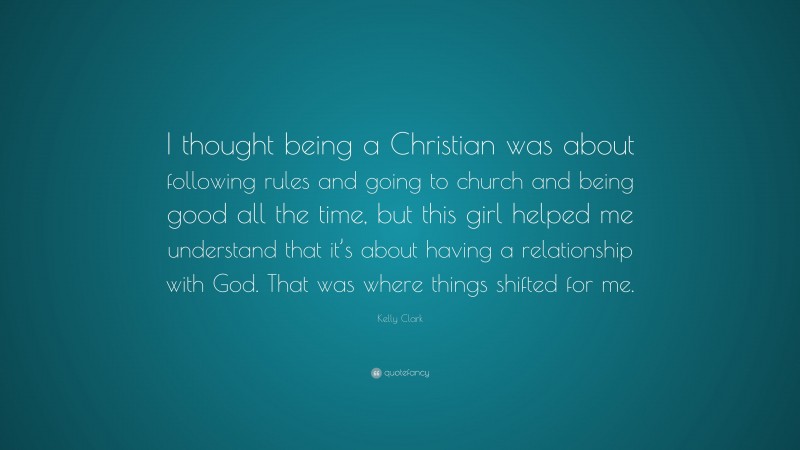 Kelly Clark Quote: “I thought being a Christian was about following rules and going to church and being good all the time, but this girl helped me understand that it’s about having a relationship with God. That was where things shifted for me.”