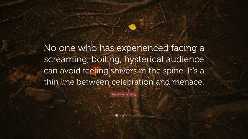 Agnetha Faltskog Quote: “No one who has experienced facing a screaming, boiling, hysterical audience can avoid feeling shivers in the spine. It’s a thin line between celebration and menace.”