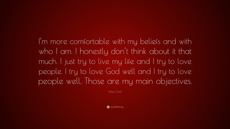 Kelly Clark Quote: “I’m more comfortable with my beliefs and with who I am. I honestly don’t think about it that much. I just try to live my life and I try to love people. I try to love God well and I try to love people well. Those are my main objectives.”