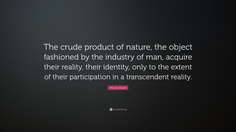 Mircea Eliade Quote: “The crude product of nature, the object fashioned by the industry of man, acquire their reality, their identity, only to the extent of their participation in a transcendent reality.”