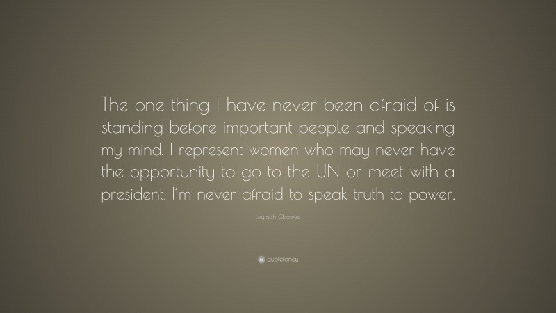 Leymah Gbowee Quote: “The one thing I have never been afraid of is standing before important people and speaking my mind. I represent women who may never have the opportunity to go to the UN or meet with a president. I’m never afraid to speak truth to power.”