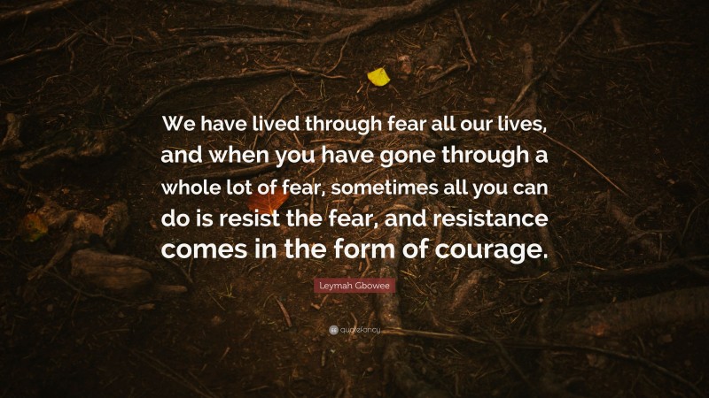 Leymah Gbowee Quote: “We have lived through fear all our lives, and when you have gone through a whole lot of fear, sometimes all you can do is resist the fear, and resistance comes in the form of courage.”
