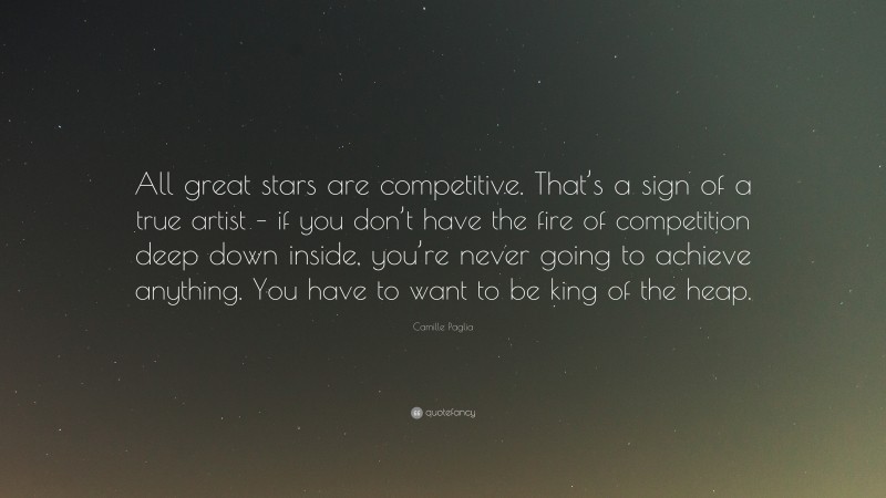 Camille Paglia Quote: “All great stars are competitive. That’s a sign of a true artist – if you don’t have the fire of competition deep down inside, you’re never going to achieve anything. You have to want to be king of the heap.”