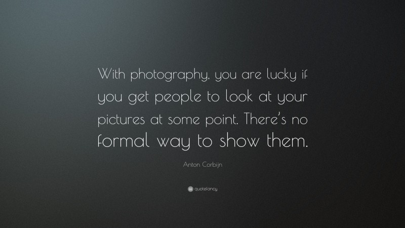 Anton Corbijn Quote: “With photography, you are lucky if you get people to look at your pictures at some point. There’s no formal way to show them.”