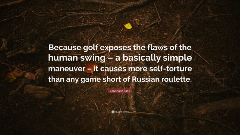 Grantland Rice Quote: “Because golf exposes the flaws of the human swing – a basically simple maneuver – it causes more self-torture than any game short of Russian roulette.”