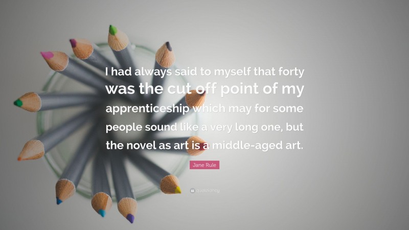 Jane Rule Quote: “I had always said to myself that forty was the cut off point of my apprenticeship which may for some people sound like a very long one, but the novel as art is a middle-aged art.”