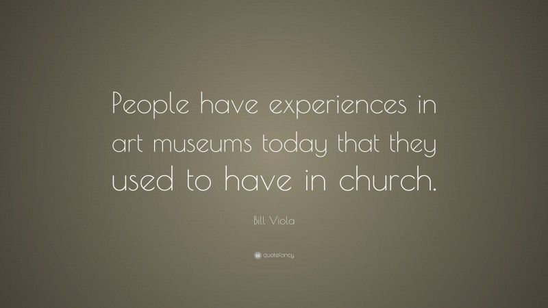 Bill Viola Quote: “People have experiences in art museums today that they used to have in church.”