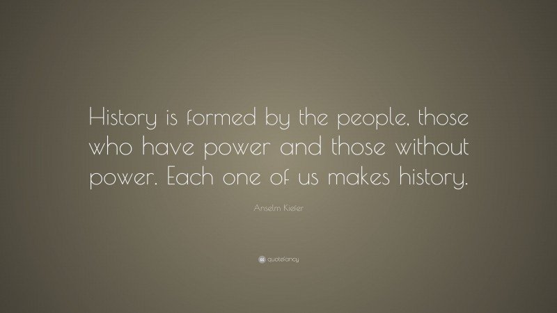 Anselm Kiefer Quote: “History is formed by the people, those who have power and those without power. Each one of us makes history.”